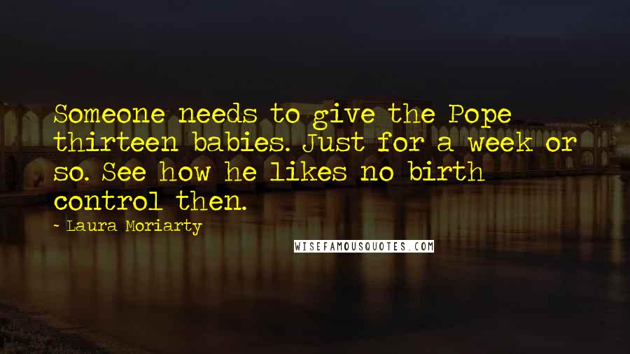 Laura Moriarty Quotes: Someone needs to give the Pope thirteen babies. Just for a week or so. See how he likes no birth control then.