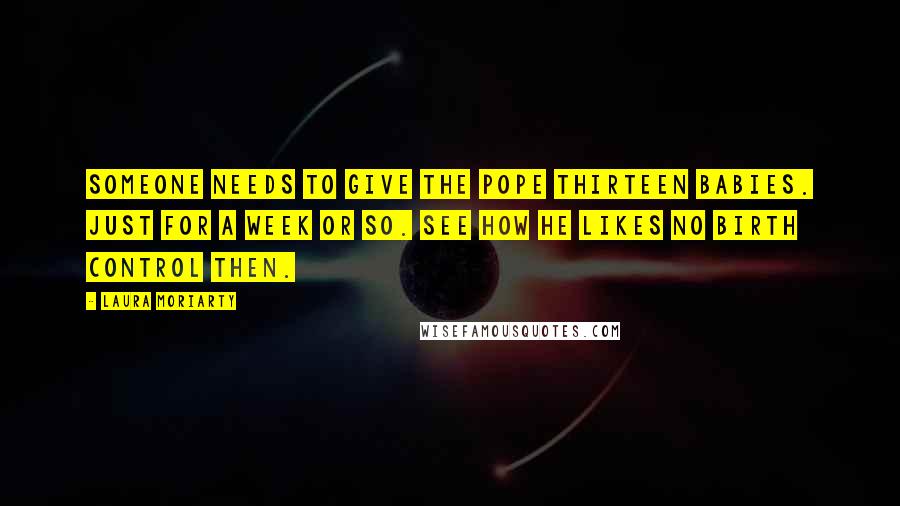 Laura Moriarty Quotes: Someone needs to give the Pope thirteen babies. Just for a week or so. See how he likes no birth control then.