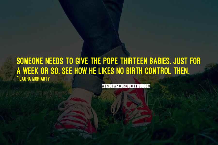 Laura Moriarty Quotes: Someone needs to give the Pope thirteen babies. Just for a week or so. See how he likes no birth control then.