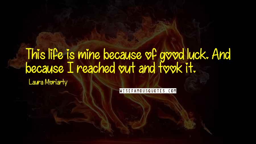 Laura Moriarty Quotes: This life is mine because of good luck. And because I reached out and took it.