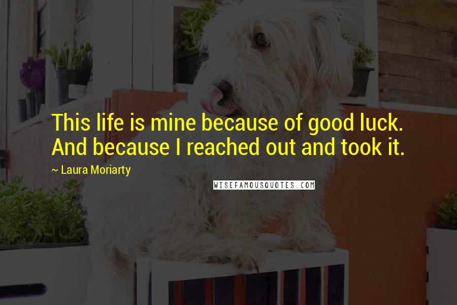 Laura Moriarty Quotes: This life is mine because of good luck. And because I reached out and took it.