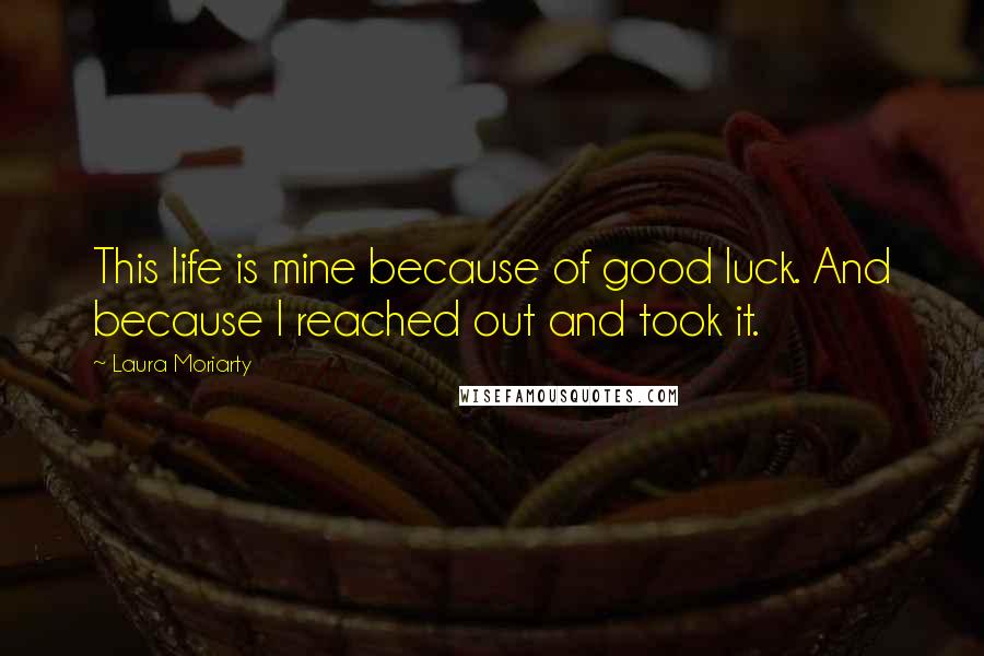 Laura Moriarty Quotes: This life is mine because of good luck. And because I reached out and took it.