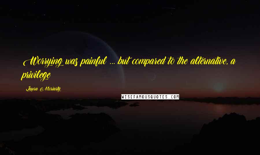 Laura Moriarty Quotes: Worrying was painful ... but compared to the alternative, a privilege