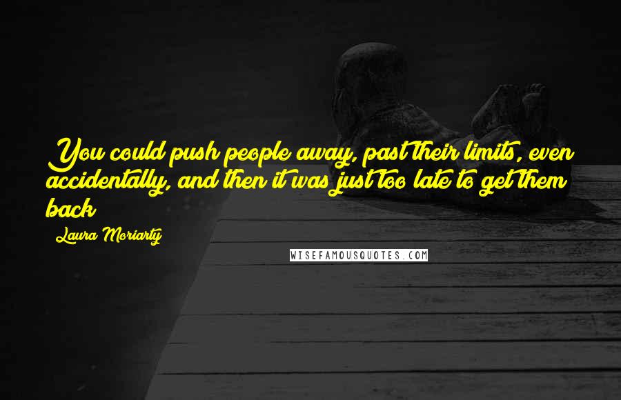 Laura Moriarty Quotes: You could push people away, past their limits, even accidentally, and then it was just too late to get them back