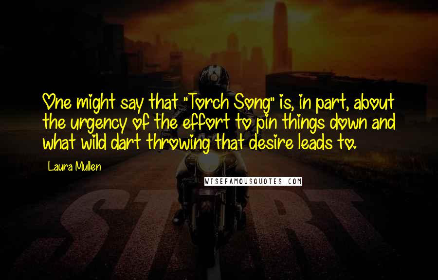 Laura Mullen Quotes: One might say that "Torch Song" is, in part, about the urgency of the effort to pin things down and what wild dart throwing that desire leads to.