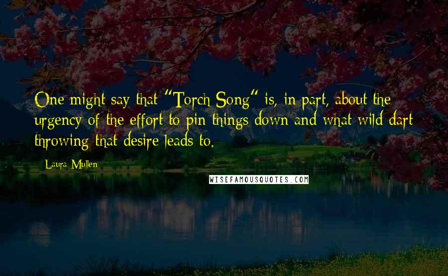 Laura Mullen Quotes: One might say that "Torch Song" is, in part, about the urgency of the effort to pin things down and what wild dart throwing that desire leads to.