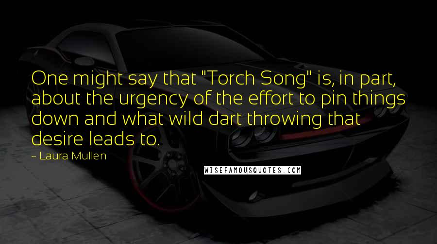 Laura Mullen Quotes: One might say that "Torch Song" is, in part, about the urgency of the effort to pin things down and what wild dart throwing that desire leads to.