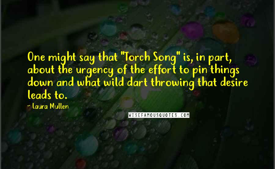 Laura Mullen Quotes: One might say that "Torch Song" is, in part, about the urgency of the effort to pin things down and what wild dart throwing that desire leads to.