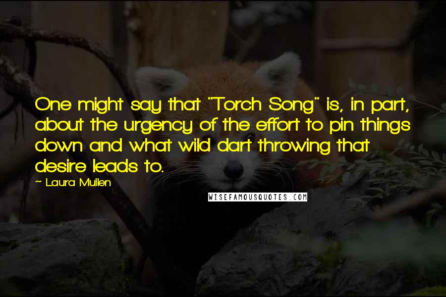 Laura Mullen Quotes: One might say that "Torch Song" is, in part, about the urgency of the effort to pin things down and what wild dart throwing that desire leads to.