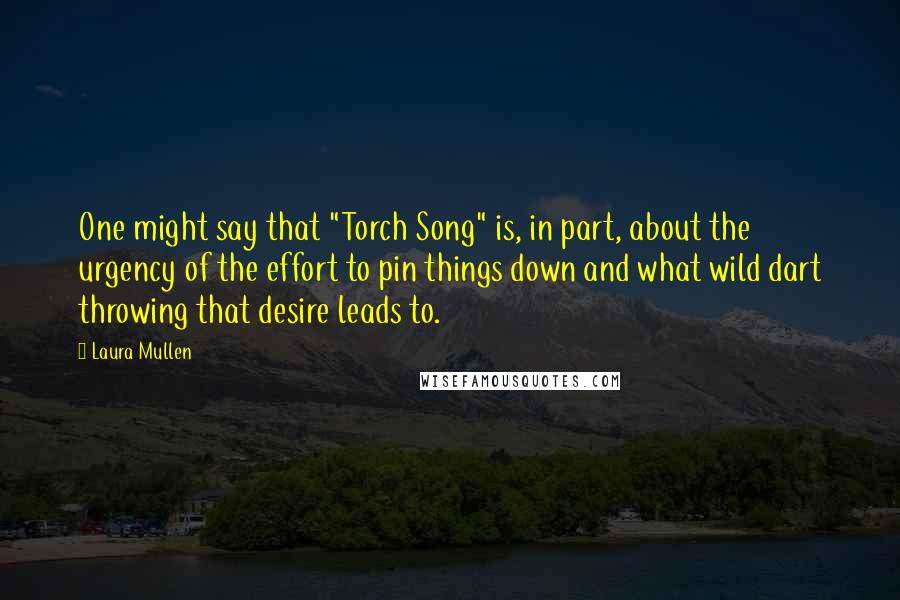 Laura Mullen Quotes: One might say that "Torch Song" is, in part, about the urgency of the effort to pin things down and what wild dart throwing that desire leads to.