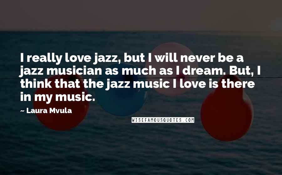 Laura Mvula Quotes: I really love jazz, but I will never be a jazz musician as much as I dream. But, I think that the jazz music I love is there in my music.