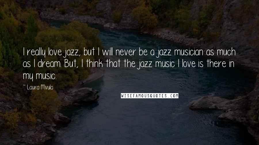 Laura Mvula Quotes: I really love jazz, but I will never be a jazz musician as much as I dream. But, I think that the jazz music I love is there in my music.