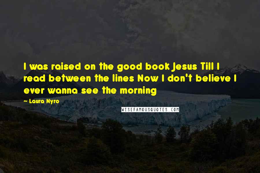 Laura Nyro Quotes: I was raised on the good book Jesus Till I read between the lines Now I don't believe I ever wanna see the morning