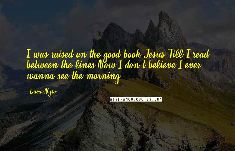 Laura Nyro Quotes: I was raised on the good book Jesus Till I read between the lines Now I don't believe I ever wanna see the morning