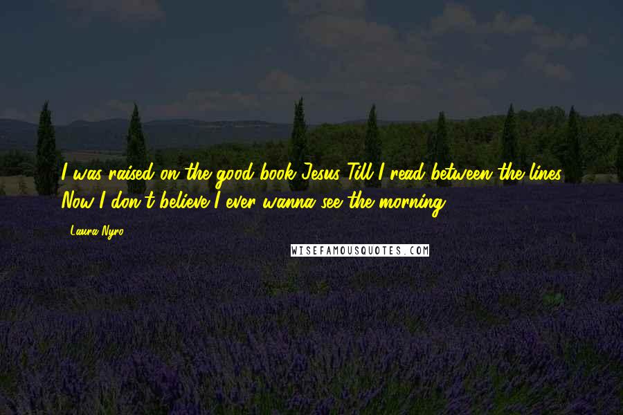 Laura Nyro Quotes: I was raised on the good book Jesus Till I read between the lines Now I don't believe I ever wanna see the morning