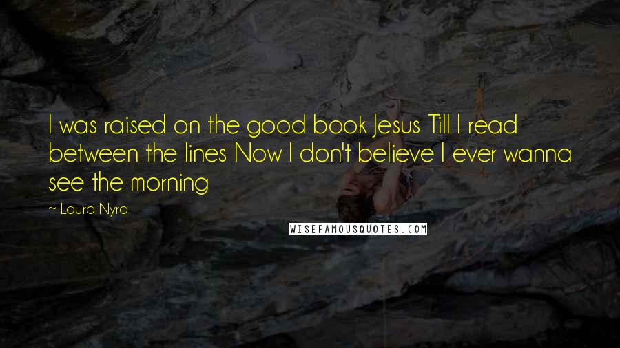 Laura Nyro Quotes: I was raised on the good book Jesus Till I read between the lines Now I don't believe I ever wanna see the morning