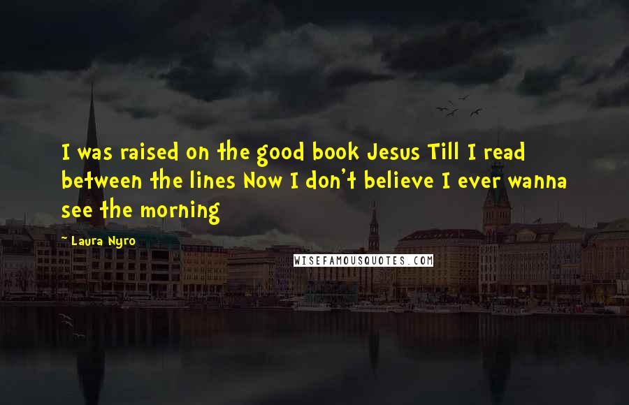 Laura Nyro Quotes: I was raised on the good book Jesus Till I read between the lines Now I don't believe I ever wanna see the morning