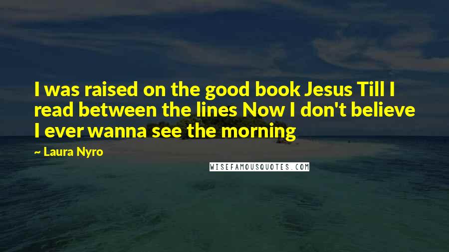 Laura Nyro Quotes: I was raised on the good book Jesus Till I read between the lines Now I don't believe I ever wanna see the morning