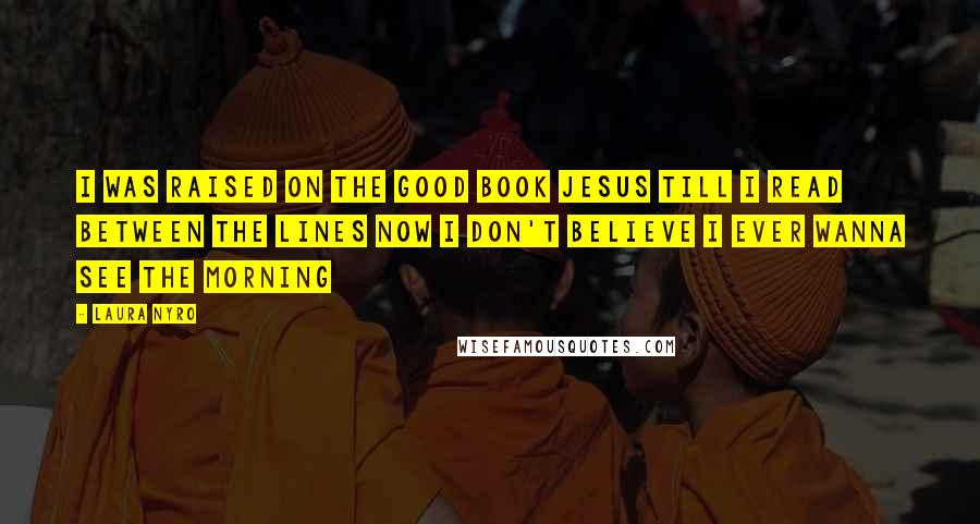 Laura Nyro Quotes: I was raised on the good book Jesus Till I read between the lines Now I don't believe I ever wanna see the morning