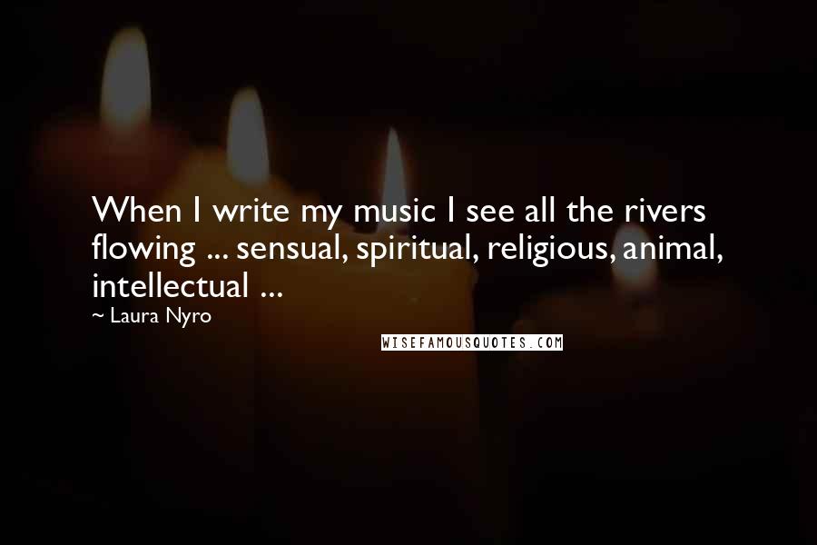 Laura Nyro Quotes: When I write my music I see all the rivers flowing ... sensual, spiritual, religious, animal, intellectual ...