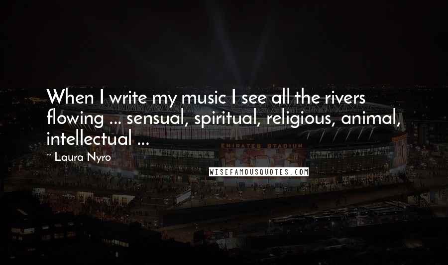 Laura Nyro Quotes: When I write my music I see all the rivers flowing ... sensual, spiritual, religious, animal, intellectual ...