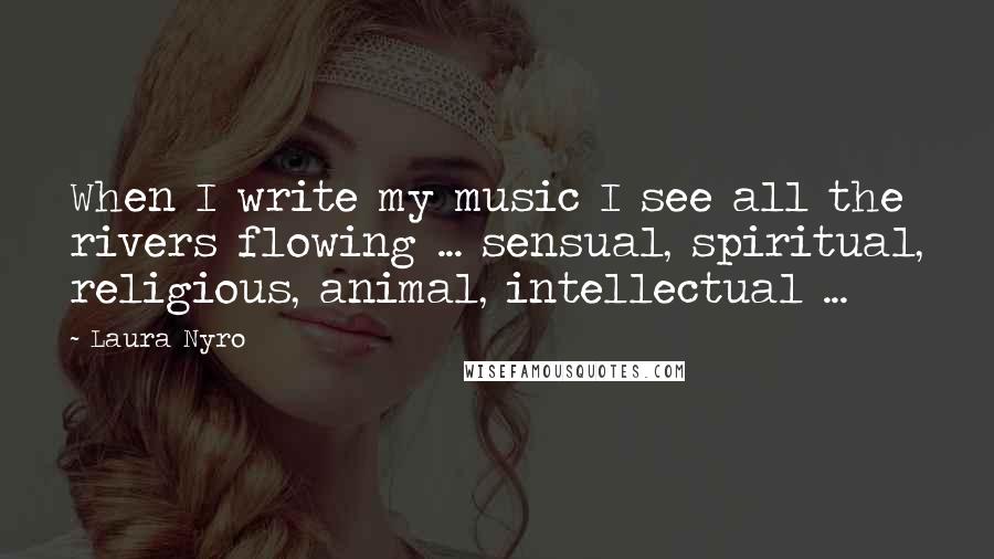 Laura Nyro Quotes: When I write my music I see all the rivers flowing ... sensual, spiritual, religious, animal, intellectual ...