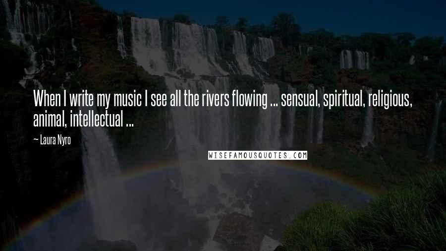 Laura Nyro Quotes: When I write my music I see all the rivers flowing ... sensual, spiritual, religious, animal, intellectual ...