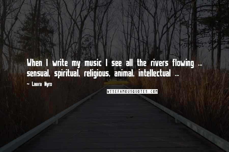 Laura Nyro Quotes: When I write my music I see all the rivers flowing ... sensual, spiritual, religious, animal, intellectual ...