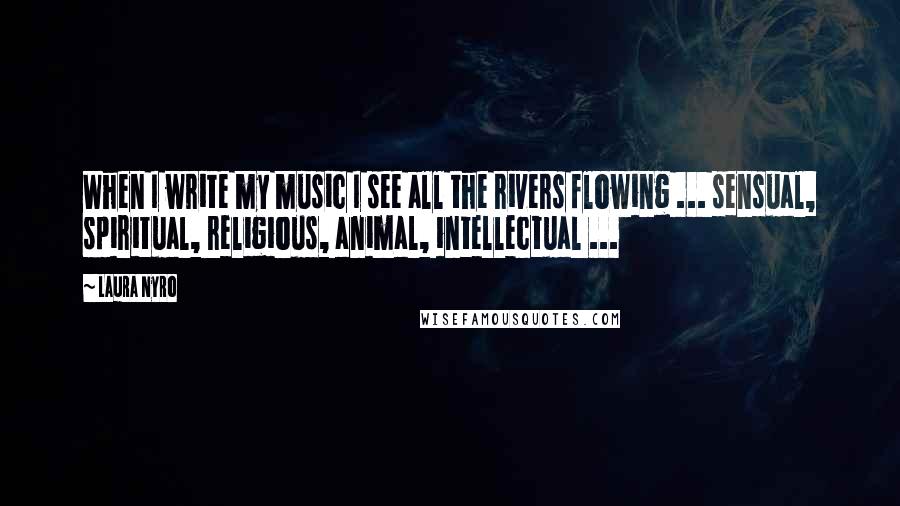 Laura Nyro Quotes: When I write my music I see all the rivers flowing ... sensual, spiritual, religious, animal, intellectual ...