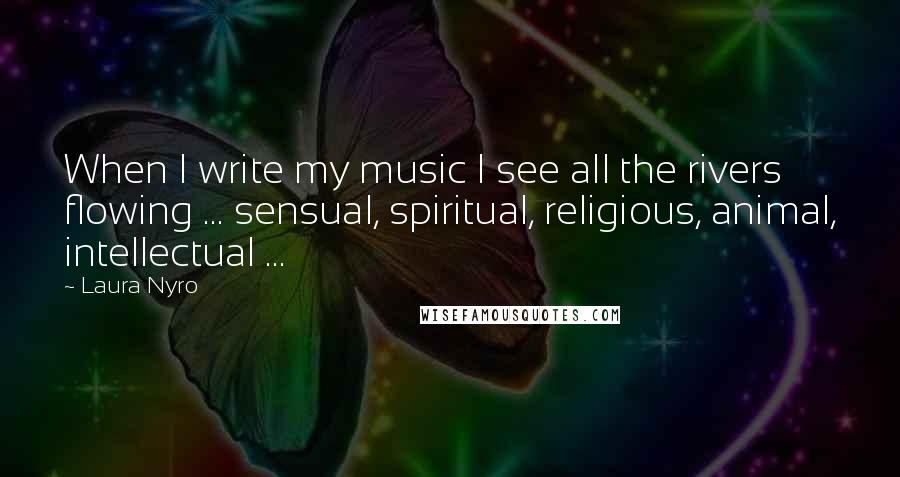 Laura Nyro Quotes: When I write my music I see all the rivers flowing ... sensual, spiritual, religious, animal, intellectual ...