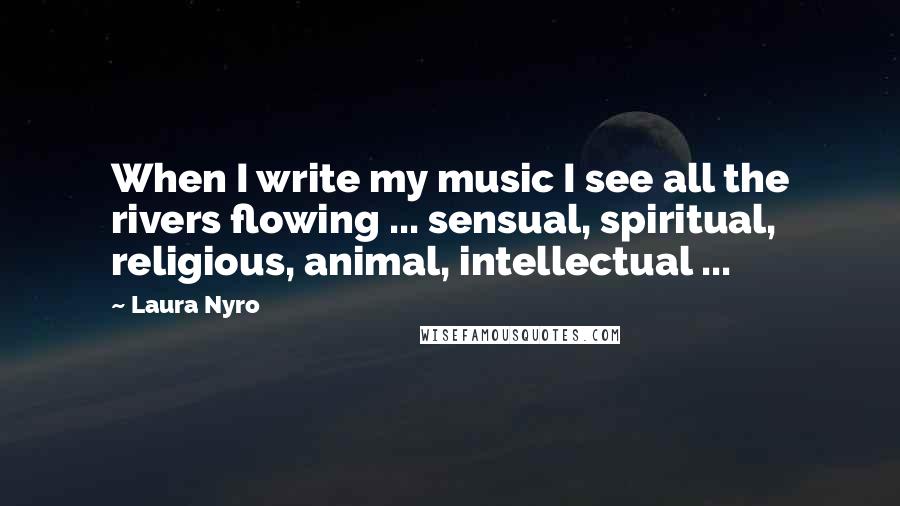 Laura Nyro Quotes: When I write my music I see all the rivers flowing ... sensual, spiritual, religious, animal, intellectual ...