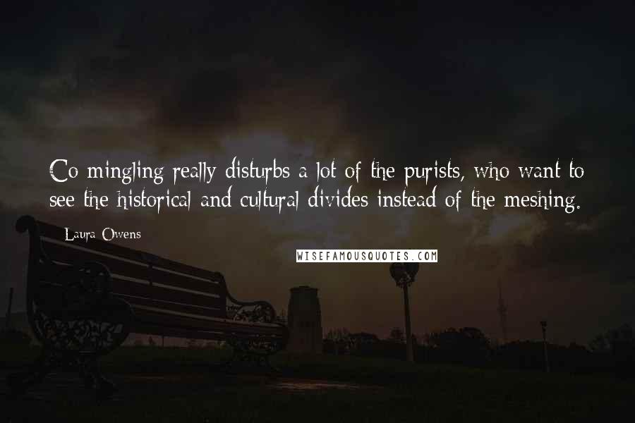 Laura Owens Quotes: Co-mingling really disturbs a lot of the purists, who want to see the historical and cultural divides instead of the meshing.