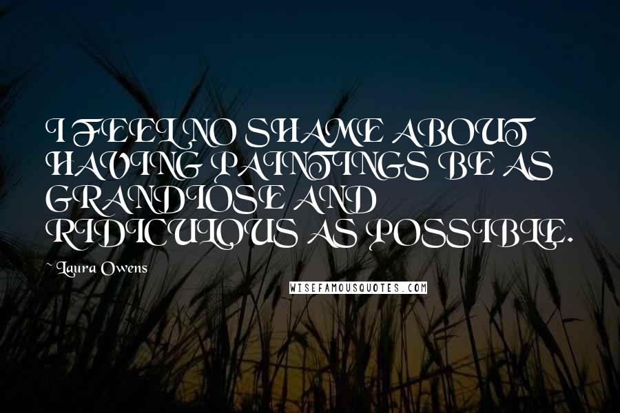 Laura Owens Quotes: I FEEL NO SHAME ABOUT HAVING PAINTINGS BE AS GRANDIOSE AND RIDICULOUS AS POSSIBLE.
