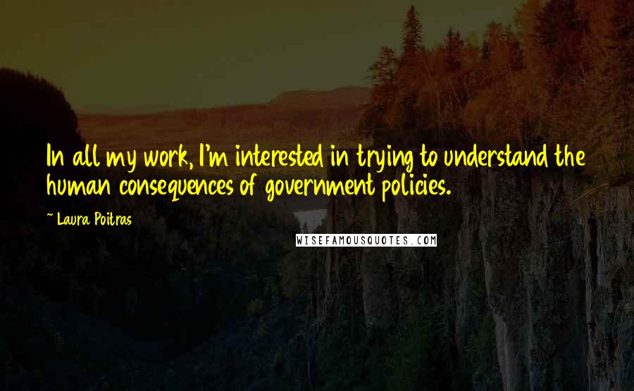 Laura Poitras Quotes: In all my work, I'm interested in trying to understand the human consequences of government policies.