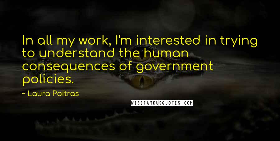 Laura Poitras Quotes: In all my work, I'm interested in trying to understand the human consequences of government policies.