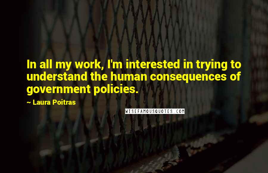 Laura Poitras Quotes: In all my work, I'm interested in trying to understand the human consequences of government policies.