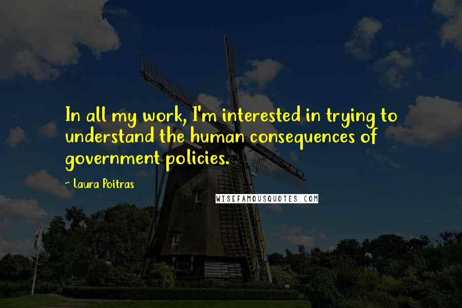 Laura Poitras Quotes: In all my work, I'm interested in trying to understand the human consequences of government policies.