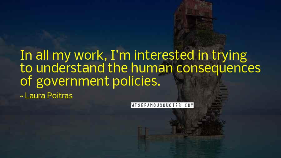 Laura Poitras Quotes: In all my work, I'm interested in trying to understand the human consequences of government policies.