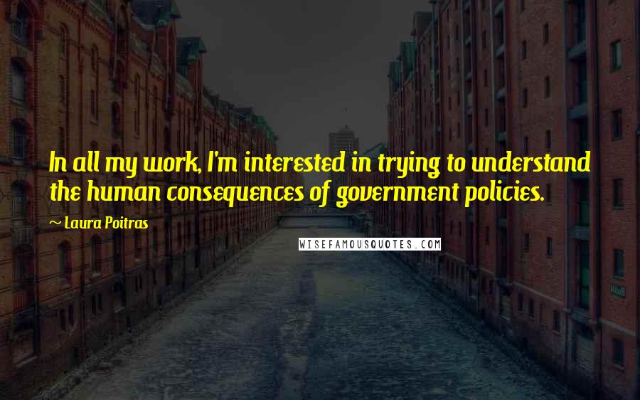 Laura Poitras Quotes: In all my work, I'm interested in trying to understand the human consequences of government policies.