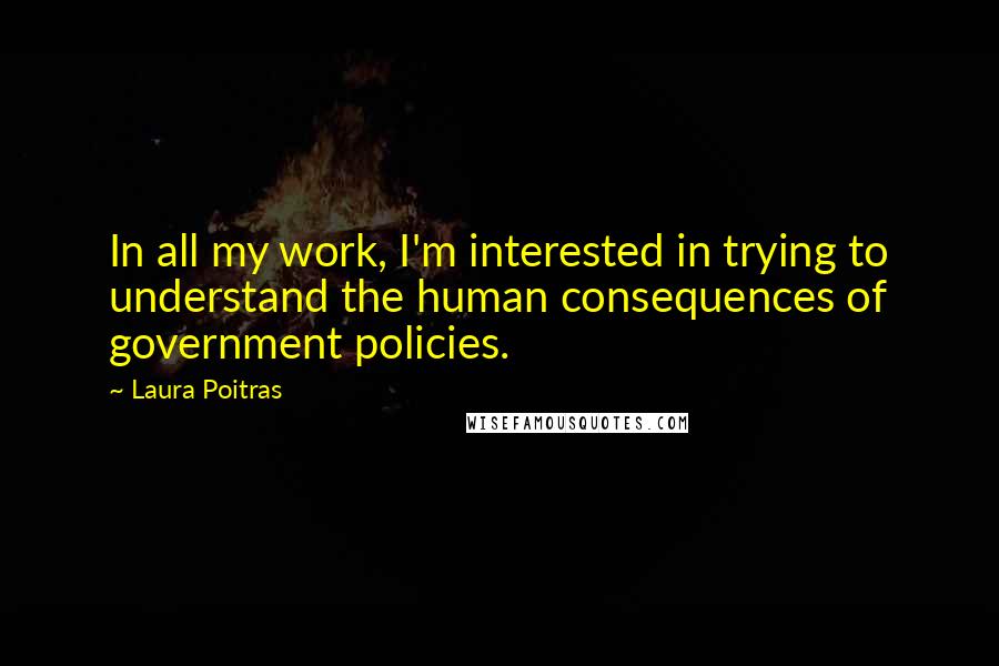 Laura Poitras Quotes: In all my work, I'm interested in trying to understand the human consequences of government policies.