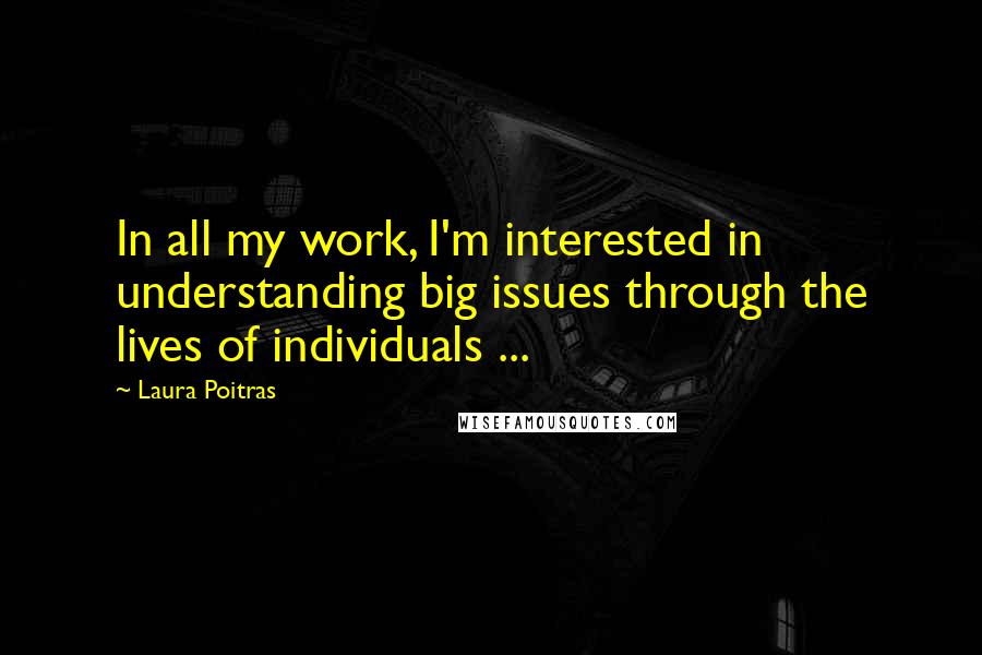 Laura Poitras Quotes: In all my work, I'm interested in understanding big issues through the lives of individuals ...