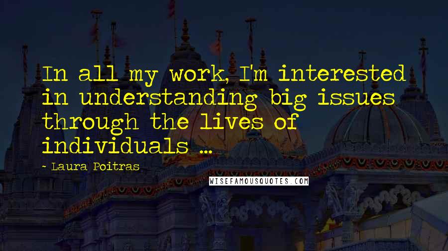 Laura Poitras Quotes: In all my work, I'm interested in understanding big issues through the lives of individuals ...
