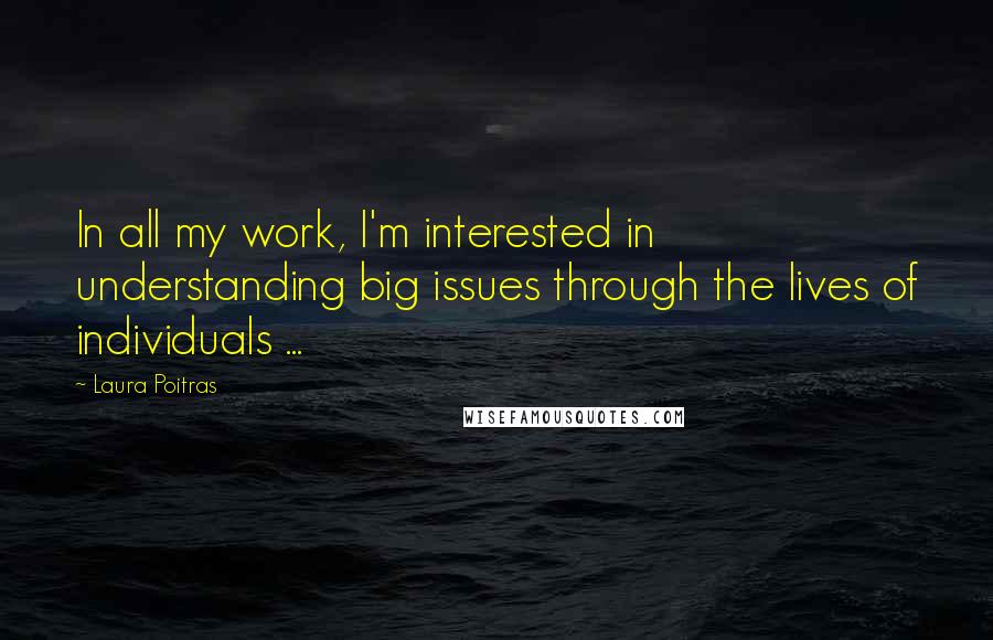 Laura Poitras Quotes: In all my work, I'm interested in understanding big issues through the lives of individuals ...