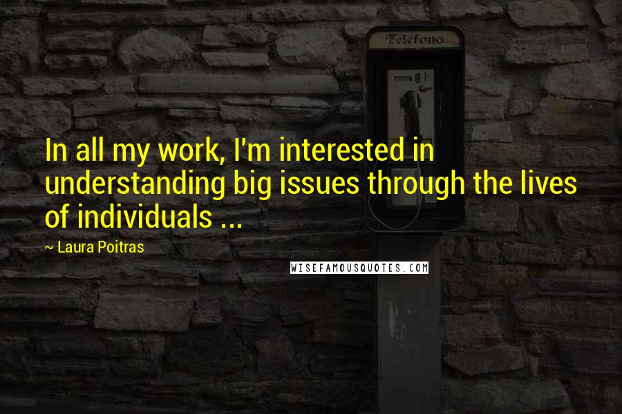 Laura Poitras Quotes: In all my work, I'm interested in understanding big issues through the lives of individuals ...