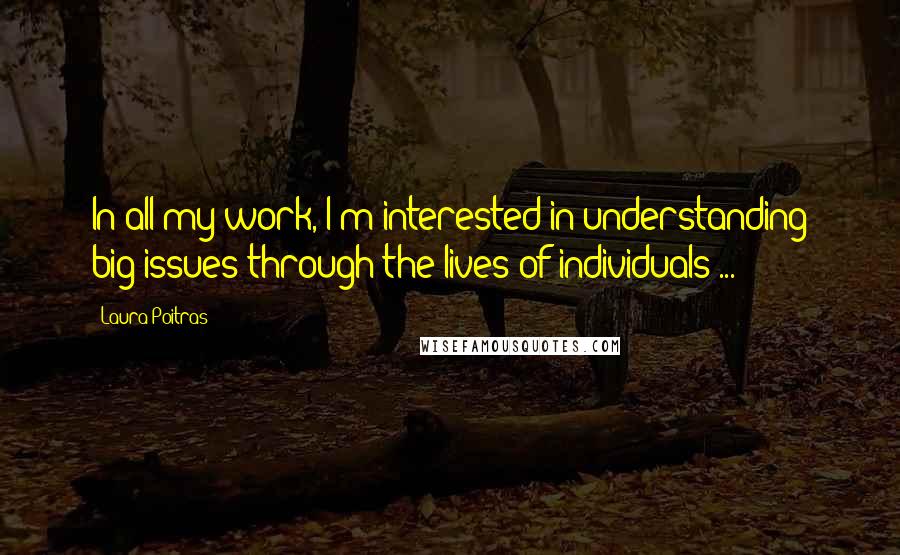 Laura Poitras Quotes: In all my work, I'm interested in understanding big issues through the lives of individuals ...