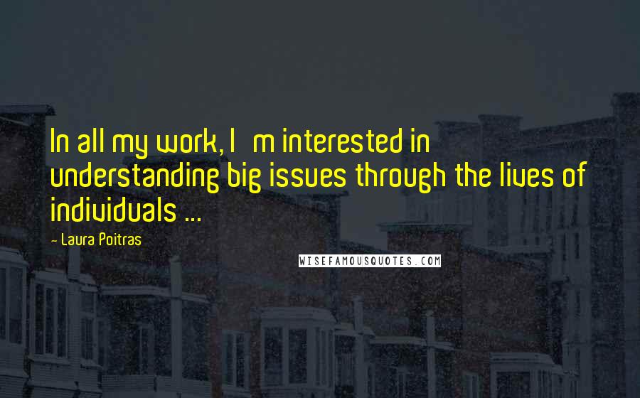 Laura Poitras Quotes: In all my work, I'm interested in understanding big issues through the lives of individuals ...