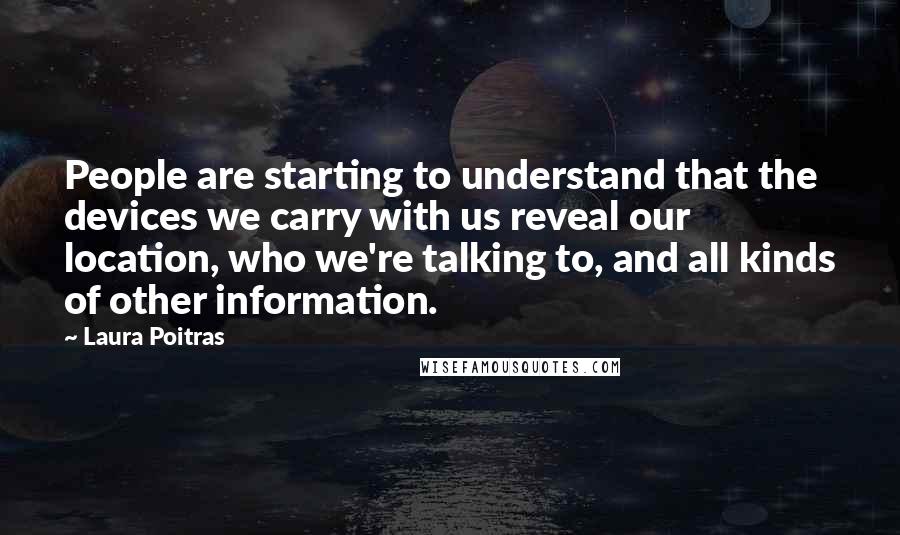 Laura Poitras Quotes: People are starting to understand that the devices we carry with us reveal our location, who we're talking to, and all kinds of other information.