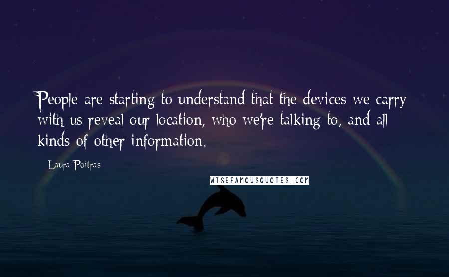 Laura Poitras Quotes: People are starting to understand that the devices we carry with us reveal our location, who we're talking to, and all kinds of other information.