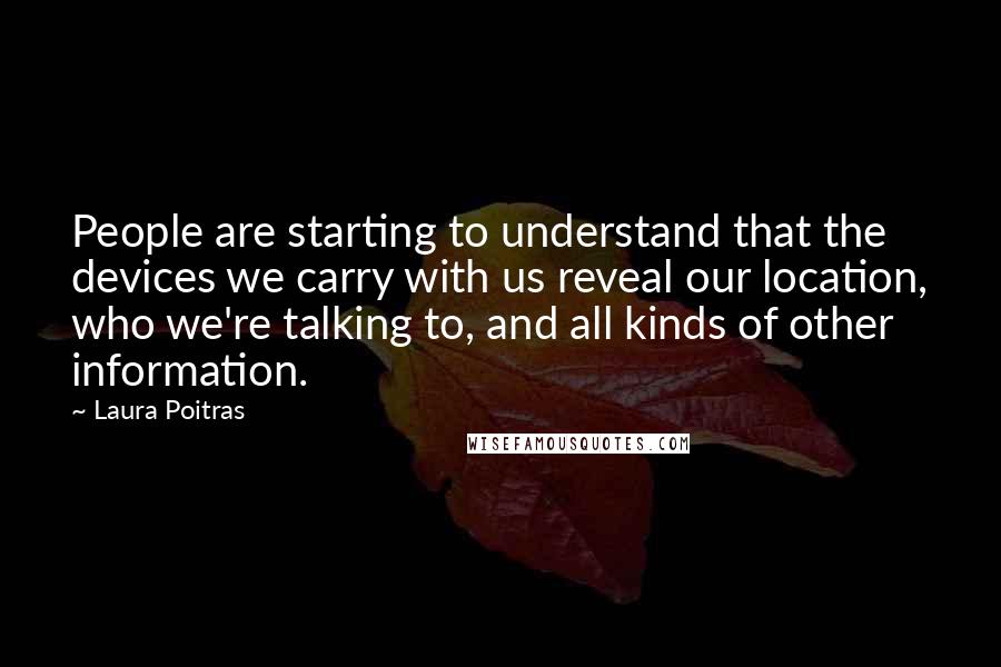 Laura Poitras Quotes: People are starting to understand that the devices we carry with us reveal our location, who we're talking to, and all kinds of other information.