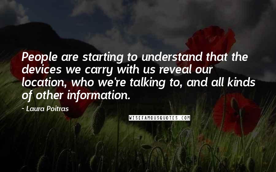 Laura Poitras Quotes: People are starting to understand that the devices we carry with us reveal our location, who we're talking to, and all kinds of other information.